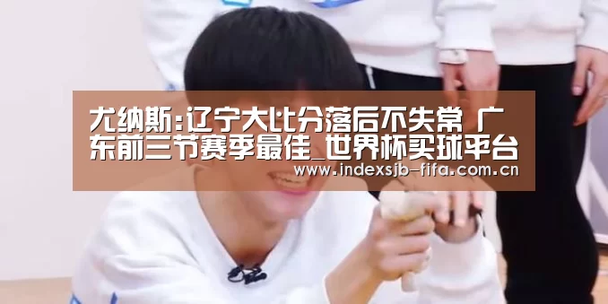 尤纳斯:辽宁大比分落后不失常 广东前三节赛季最佳_世界杯买球平台(图1) 世界杯买球平台