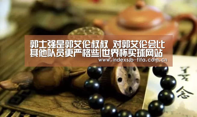 郭士强是郭艾伦叔叔 对郭艾伦会比其他队员更严格些|世界杯买球网站(图1) 世界杯买球平台